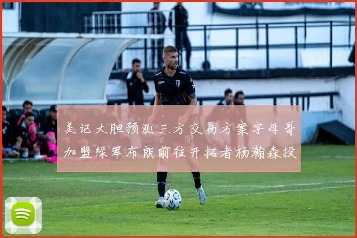 美记大胆预测三方交易方案字母哥加盟绿军布朗前往开拓者杨瀚森投奔雄鹿