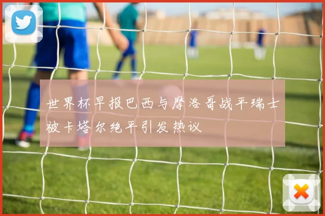 世界杯早报巴西与摩洛哥战平瑞士被卡塔尔绝平引发热议