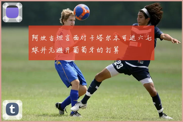 阿坎吉坦言面对卡塔尔本可进六七球并无避开葡萄牙的打算