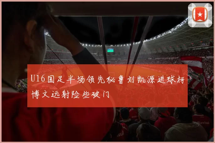 U16国足半场领先秘鲁刘凯源进球柯博文远射险些破门