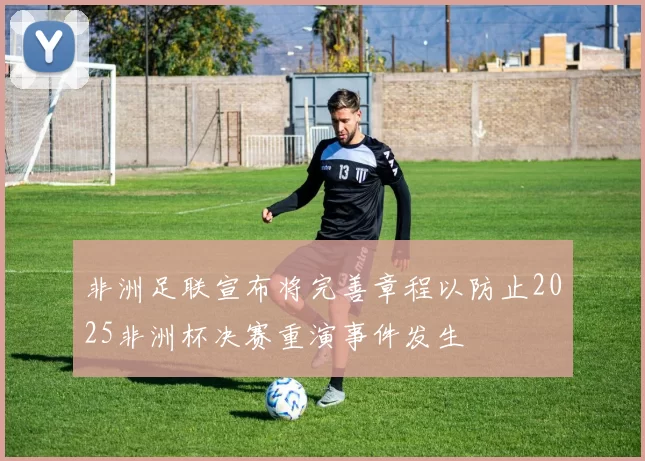 非洲足联宣布将完善章程以防止2025非洲杯决赛重演事件发生
