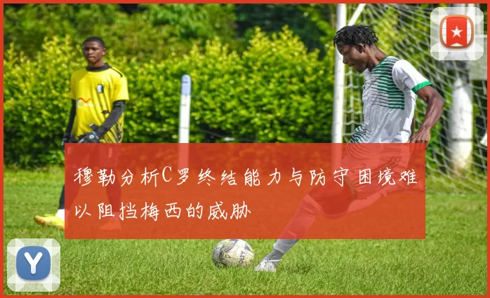 穆勒分析C罗终结能力与防守困境难以阻挡梅西的威胁