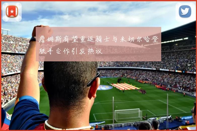 詹姆斯有望重返骑士与米切尔哈登联手合作引发热议