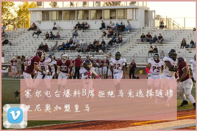 塞尔电台爆料B席拒绝马竞选择随穆里尼奥加盟皇马