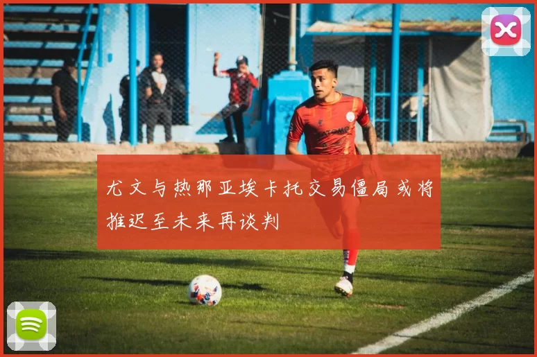 尤文与热那亚埃卡托交易僵局或将推迟至未来再谈判