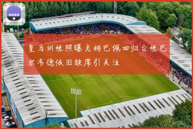 皇马训练照曝光姆巴佩回归合练巴尔韦德依旧缺席引关注