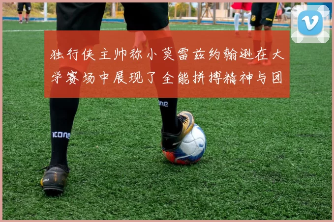 独行侠主帅称小莫雷兹约翰逊在大学赛场中展现了全能拼搏精神与团队奉献精神