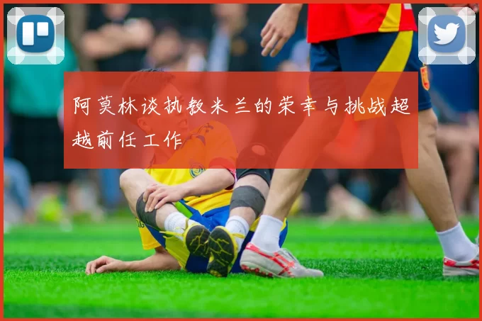 阿莫林谈执教米兰的荣幸与挑战超越前任工作