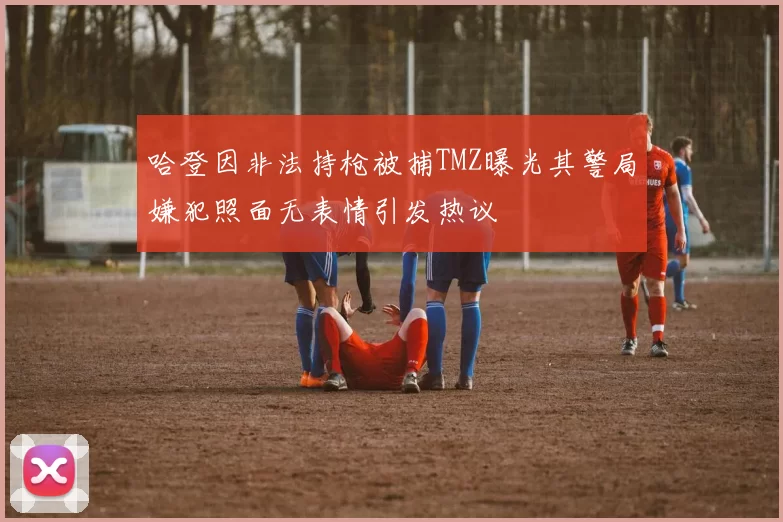 哈登因非法持枪被捕TMZ曝光其警局嫌犯照面无表情引发热议