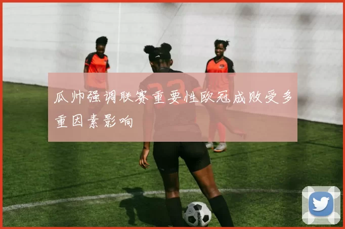 瓜帅强调联赛重要性欧冠成败受多重因素影响