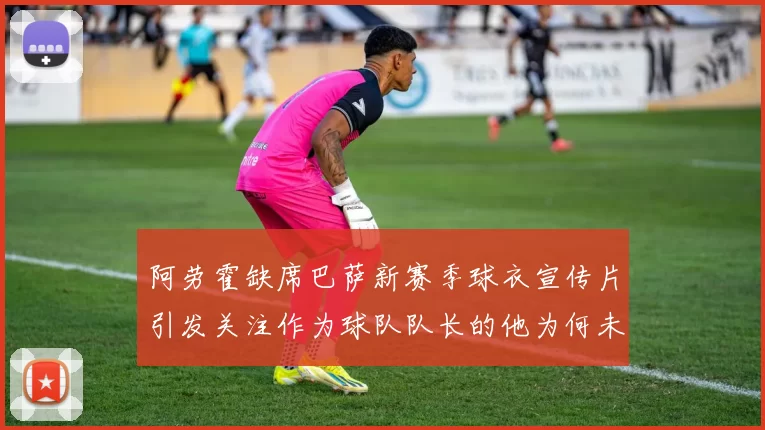 阿劳霍缺席巴萨新赛季球衣宣传片引发关注作为球队队长的他为何未现身