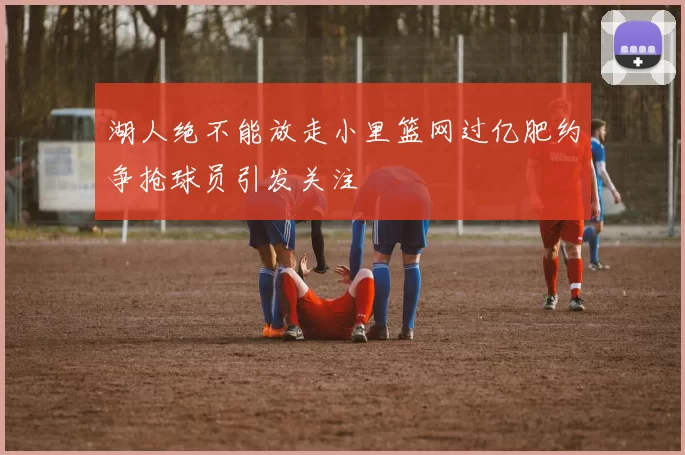 湖人绝不能放走小里篮网过亿肥约争抢球员引发关注