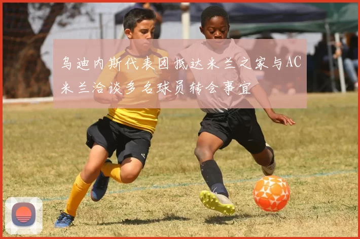 乌迪内斯代表团抵达米兰之家与AC米兰洽谈多名球员转会事宜