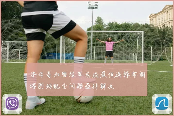 字母哥加盟绿军或成最佳选择布朗塔图姆配合问题亟待解决