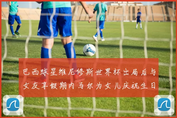 巴西球星维尼修斯世界杯出局后与女友享假期内马尔为女儿庆祝生日