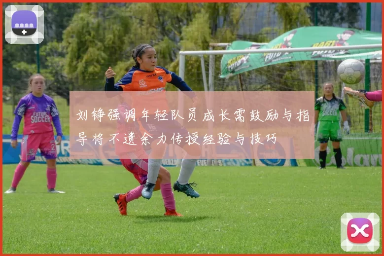 刘铮强调年轻队员成长需鼓励与指导将不遗余力传授经验与技巧