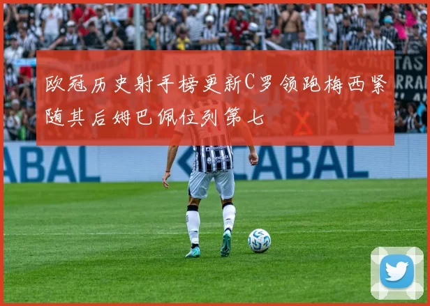 欧冠历史射手榜更新C罗领跑梅西紧随其后姆巴佩位列第七