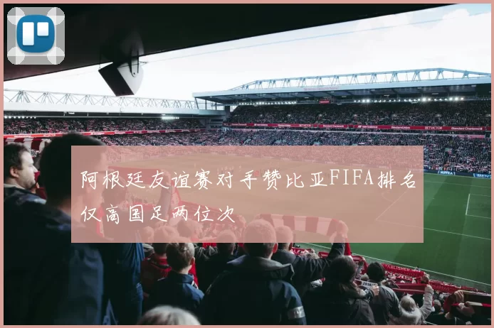 阿根廷友谊赛对手赞比亚FIFA排名仅高国足两位次