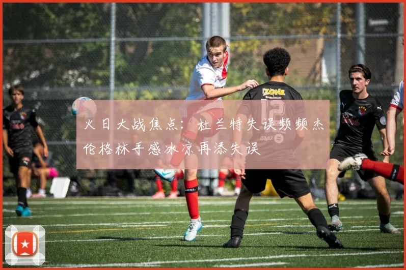 火日大战焦点：杜兰特失误频频杰伦格林手感冰凉再添失误