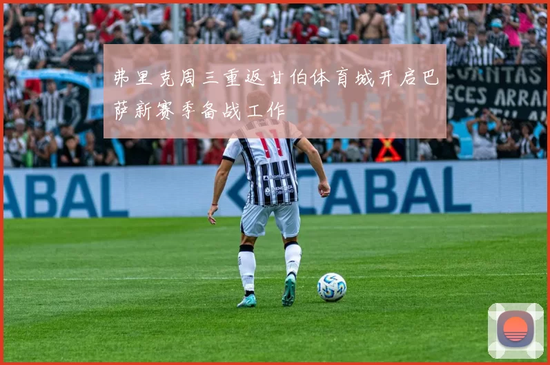 弗里克周三重返甘伯体育城开启巴萨新赛季备战工作