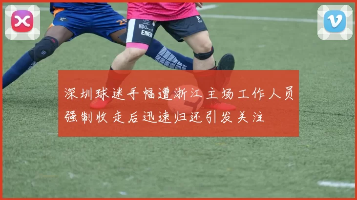 深圳球迷手幅遭浙江主场工作人员强制收走后迅速归还引发关注