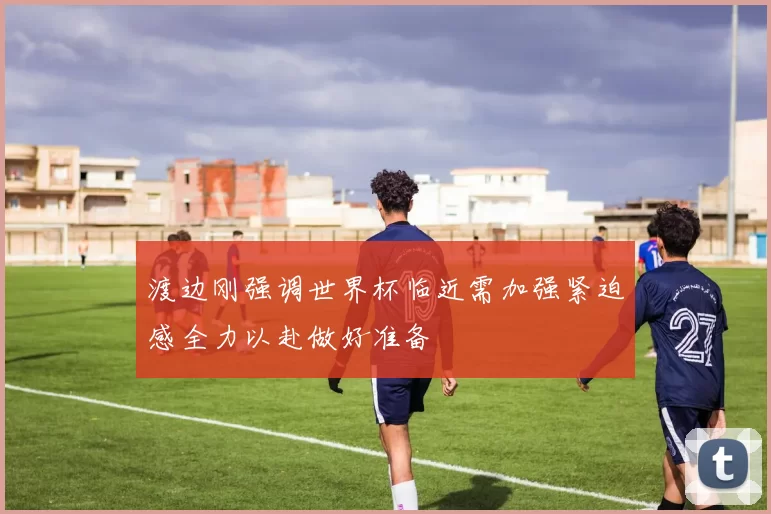 渡边刚强调世界杯临近需加强紧迫感全力以赴做好准备