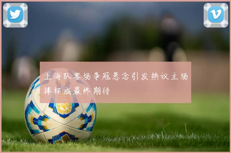 上海队客场争冠悬念引发热议主场捧杯成最终期待