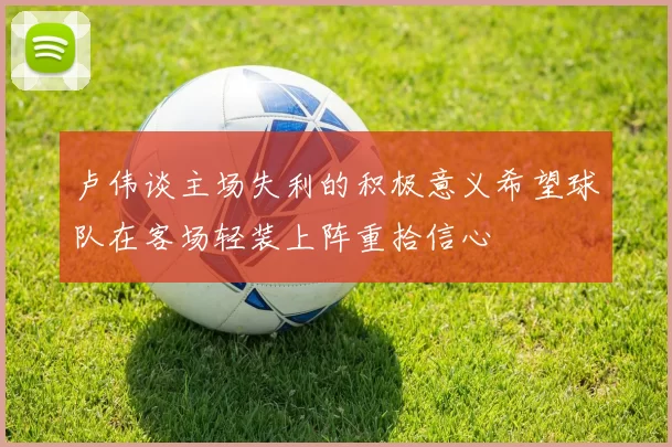 卢伟谈主场失利的积极意义希望球队在客场轻装上阵重拾信心