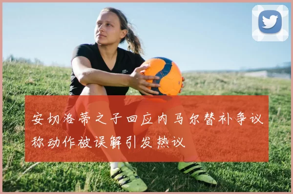安切洛蒂之子回应内马尔替补争议称动作被误解引发热议