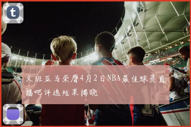 文班亚马荣膺4月2日NBA最佳球员直播吧评选结果揭晓