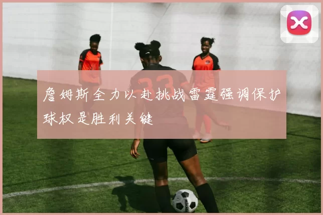 詹姆斯全力以赴挑战雷霆强调保护球权是胜利关键