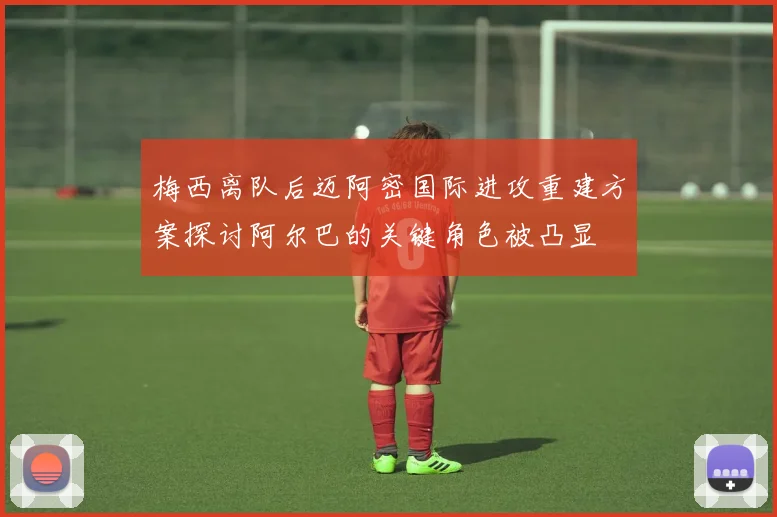 梅西离队后迈阿密国际进攻重建方案探讨阿尔巴的关键角色被凸显