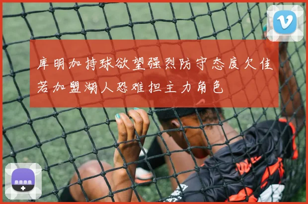 库明加持球欲望强烈防守态度欠佳若加盟湖人恐难担主力角色